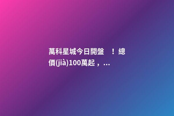 萬科星城今日開盤！總價(jià)100萬起，最高優(yōu)惠10萬